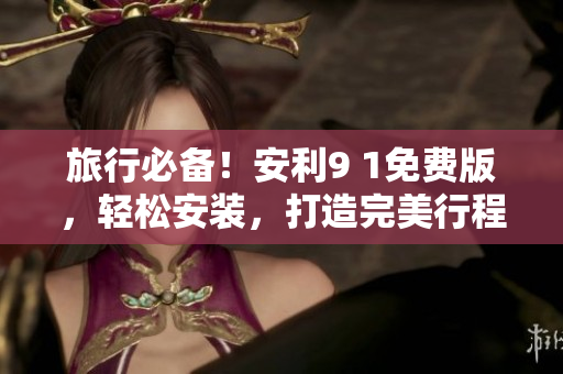 旅行必备！安利9 1免费版，轻松安装，打造完美行程