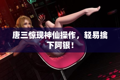 唐三惊现神仙操作，轻易擒下阿银！