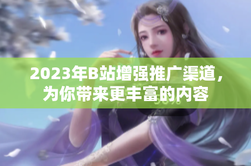 2023年B站增强推广渠道，为你带来更丰富的内容