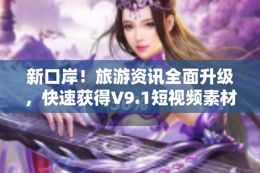 新口岸！旅游资讯全面升级，快速获得V9.1短视频素材安装，畅游世界