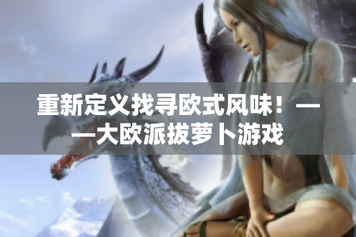重新定义找寻欧式风味！——大欧派拔萝卜游戏