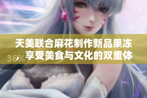 天美联合麻花制作新品果冻，享受美食与文化的双重体验！
