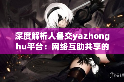 深度解析人鲁交yazhonghu平台：网络互助共享的新体验
