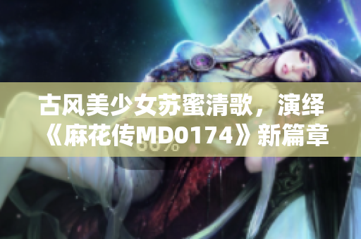 古风美少女苏蜜清歌，演绎《麻花传MD0174》新篇章