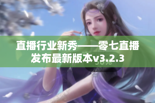直播行业新秀——零七直播发布最新版本v3.2.3