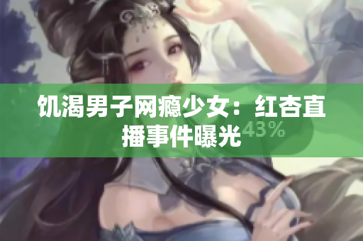 饥渴男子网瘾少女：红杏直播事件曝光