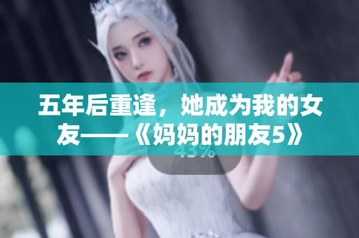 五年后重逢，她成为我的女友——《妈妈的朋友5》