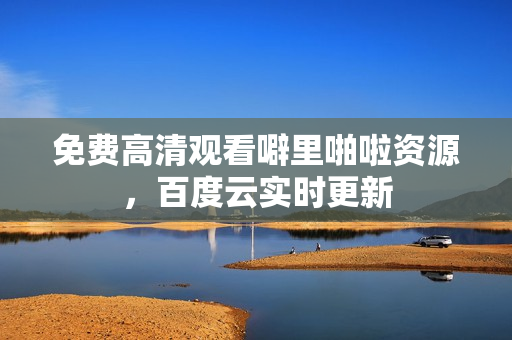 免费高清观看噼里啪啦资源，百度云实时更新
