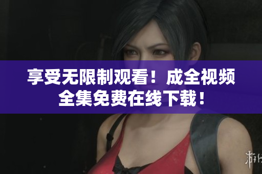 享受无限制观看！成全视频全集免费在线下载！