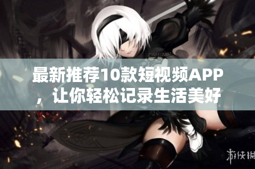 最新推荐10款短视频APP，让你轻松记录生活美好