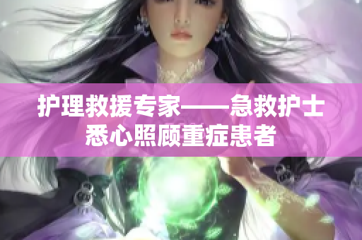 护理救援专家——急救护士悉心照顾重症患者