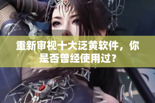 重新审视十大泛黄软件，你是否曾经使用过？