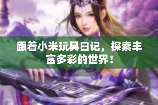 跟着小米玩具日记，探索丰富多彩的世界！