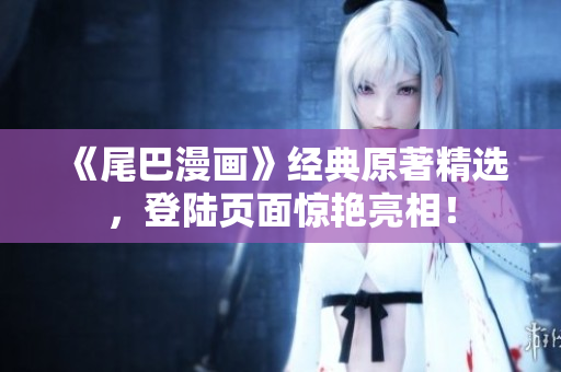 《尾巴漫画》经典原著精选，登陆页面惊艳亮相！