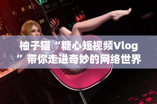 柚子猫“糖心短视频Vlog”带你走进奇妙的网络世界