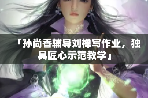 「孙尚香辅导刘禅写作业，独具匠心示范教学」
