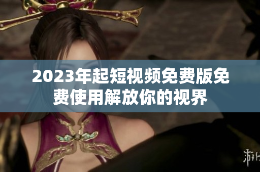 2023年起短视频免费版免费使用解放你的视界