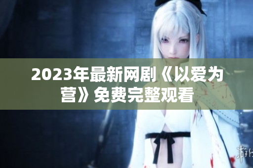 2023年最新网剧《以爱为营》免费完整观看