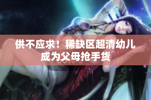 供不应求！稀缺区超清幼儿成为父母抢手货