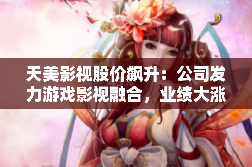 天美影视股价飙升：公司发力游戏影视融合，业绩大涨！