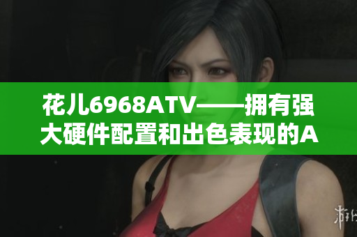 花儿6968ATV——拥有强大硬件配置和出色表现的ATV电视