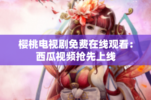 樱桃电视剧免费在线观看：西瓜视频抢先上线
