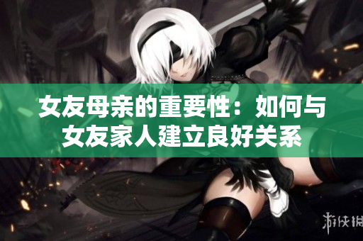 女友母亲的重要性：如何与女友家人建立良好关系