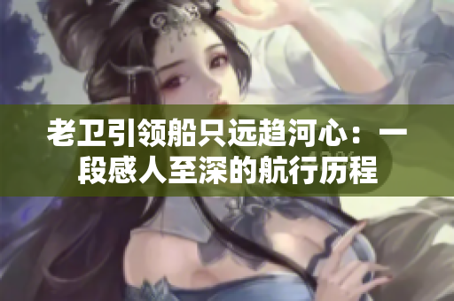 老卫引领船只远趋河心：一段感人至深的航行历程