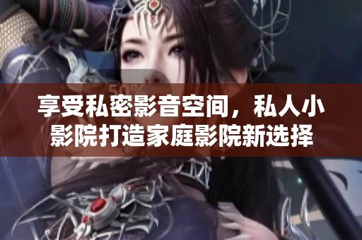 享受私密影音空间，私人小影院打造家庭影院新选择