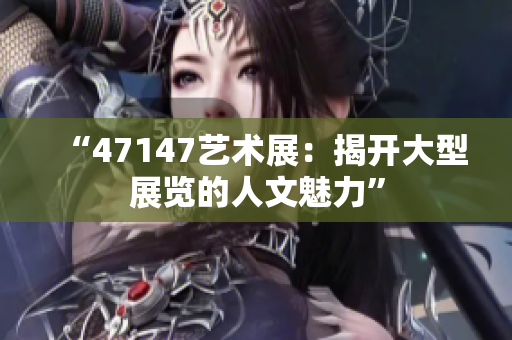 “47147艺术展：揭开大型展览的人文魅力”