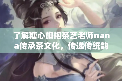了解糖心旗袍茶艺老师nana传承茶文化，传递传统韵味