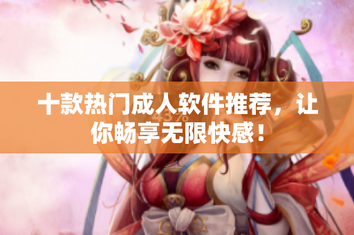 十款热门成人软件推荐，让你畅享无限快感！