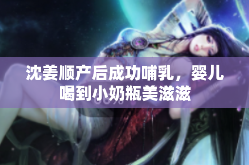 沈姜顺产后成功哺乳，婴儿喝到小奶瓶美滋滋