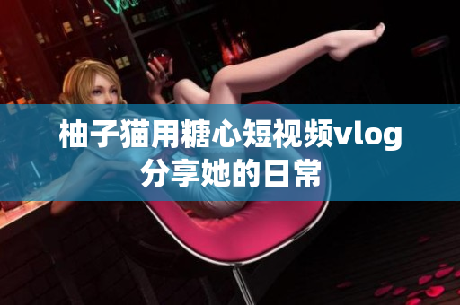 柚子猫用糖心短视频vlog分享她的日常
