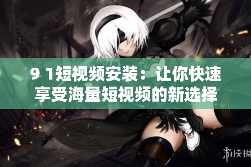 9 1短视频安装：让你快速享受海量短视频的新选择