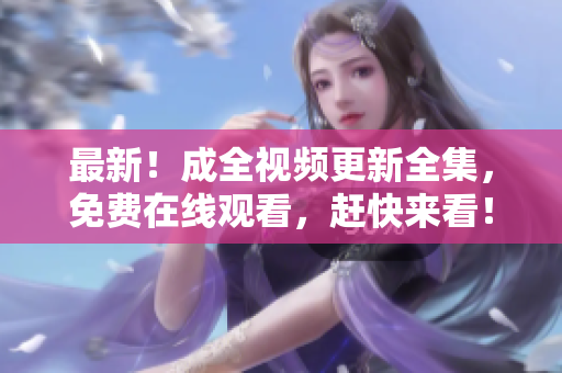 最新！成全视频更新全集，免费在线观看，赶快来看！