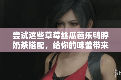 尝试这些草莓丝瓜芭乐鸭脖奶茶搭配，给你的味蕾带来新体验
