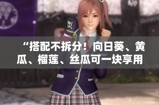 “搭配不拆分！向日葵、黄瓜、榴莲、丝瓜可一块享用？”