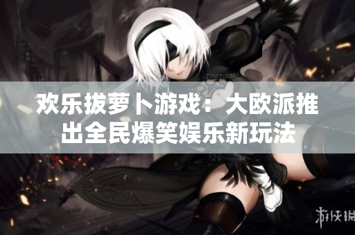 欢乐拔萝卜游戏：大欧派推出全民爆笑娱乐新玩法