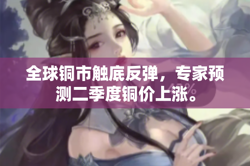 全球铜市触底反弹，专家预测二季度铜价上涨。