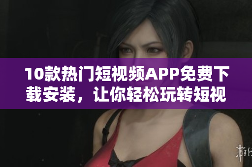 10款热门短视频APP免费下载安装，让你轻松玩转短视频！