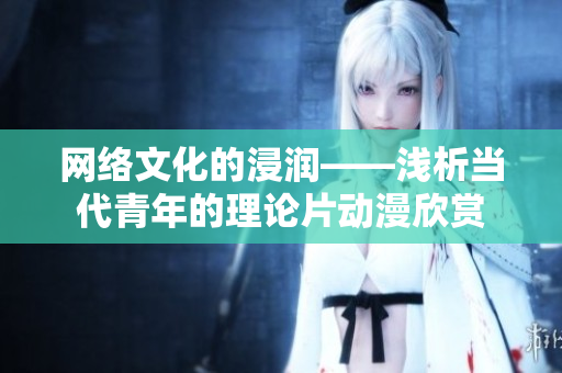 网络文化的浸润——浅析当代青年的理论片动漫欣赏