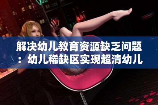 解决幼儿教育资源缺乏问题：幼儿稀缺区实现超清幼儿教学！