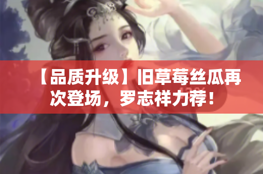 【品质升级】旧草莓丝瓜再次登场，罗志祥力荐！