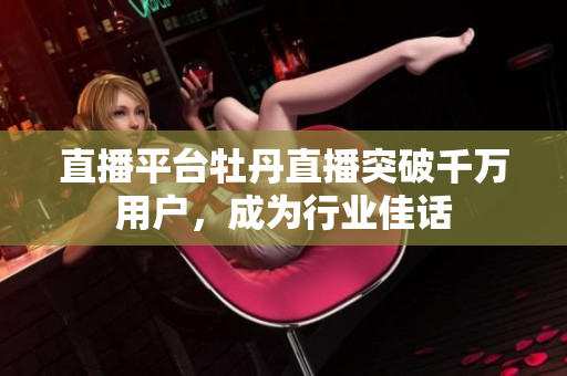 直播平台牡丹直播突破千万用户，成为行业佳话