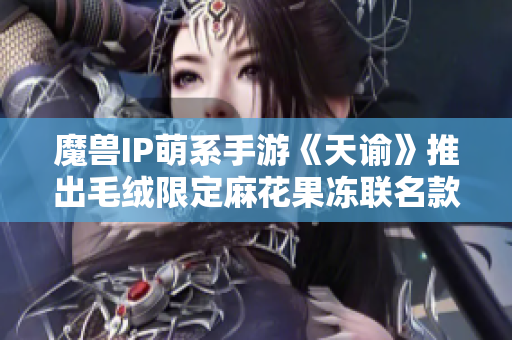 魔兽IP萌系手游《天谕》推出毛绒限定麻花果冻联名款玩具