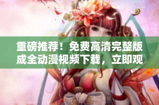 重磅推荐！免费高清完整版成全动漫视频下载，立即观看！