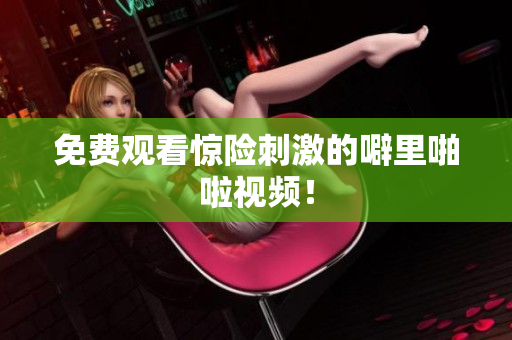 免费观看惊险刺激的噼里啪啦视频！