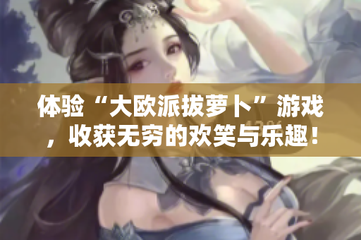 体验“大欧派拔萝卜”游戏，收获无穷的欢笑与乐趣！