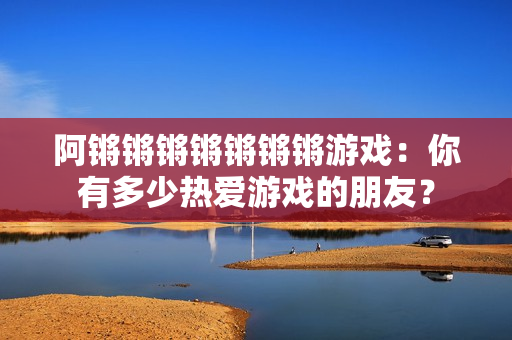 阿锵锵锵锵锵锵锵游戏：你有多少热爱游戏的朋友？